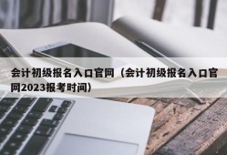 会计初级报名入口官网（会计初级报名入口官网2023报考时间）