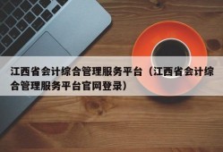 江西省会计综合管理服务平台（江西省会计综合管理服务平台官网登录）