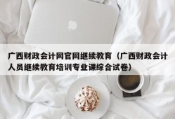 广西财政会计网官网继续教育（广西财政会计人员继续教育培训专业课综合试卷）