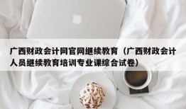 广西财政会计网官网继续教育（广西财政会计人员继续教育培训专业课综合试卷）