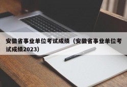 安徽省事业单位考试成绩（安徽省事业单位考试成绩2023）