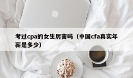 考过cpa的女生厉害吗（中国cfa真实年薪是多少）