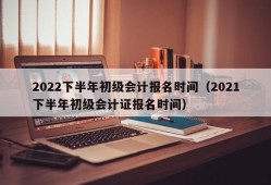 2022下半年初级会计报名时间（2021下半年初级会计证报名时间）