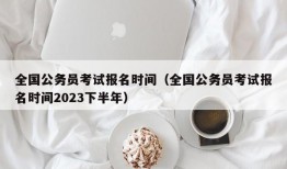 全国公务员考试报名时间（全国公务员考试报名时间2023下半年）