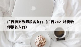 广西特岗教师报名入口（广西2021特岗教师报名入口）