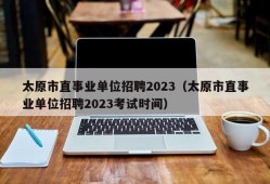 太原市直事业单位招聘2023（太原市直事业单位招聘2023考试时间）