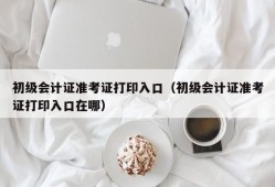 初级会计证准考证打印入口（初级会计证准考证打印入口在哪）