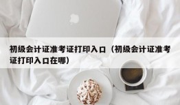 初级会计证准考证打印入口（初级会计证准考证打印入口在哪）