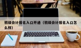 初级会计报名入口开通（初级会计报名入口怎么样）