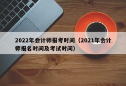 2022年会计师报考时间（2021年会计师报名时间及考试时间）