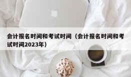 会计报名时间和考试时间（会计报名时间和考试时间2023年）