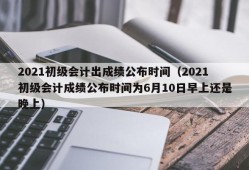 2021初级会计出成绩公布时间（2021初级会计成绩公布时间为6月10日早上还是晚上）