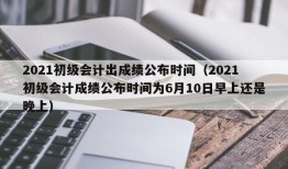 2021初级会计出成绩公布时间（2021初级会计成绩公布时间为6月10日早上还是晚上）