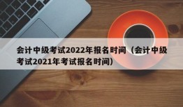 会计中级考试2022年报名时间（会计中级考试2021年考试报名时间）