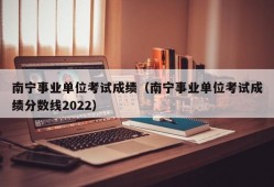 南宁事业单位考试成绩（南宁事业单位考试成绩分数线2022）