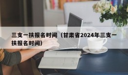 三支一扶报名时间（甘肃省2024年三支一扶报名时间）