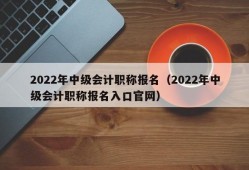 2022年中级会计职称报名（2022年中级会计职称报名入口官网）