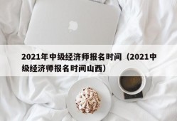 2021年中级经济师报名时间（2021中级经济师报名时间山西）