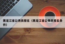 黑龙江省公务员报名（黑龙江省公务员报名条件）