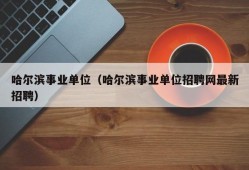 哈尔滨事业单位（哈尔滨事业单位招聘网最新招聘）