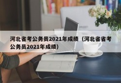 河北省考公务员2021年成绩（河北省省考公务员2021年成绩）