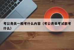 考公务员一般考什么内容（考公务员考试都考什么）