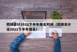 初级会计2022下半年报名时间（初级会计证2021下半年报名）