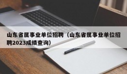 山东省属事业单位招聘（山东省属事业单位招聘2023成绩查询）