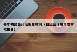 每年初级会计证报名时间（初级会计每年啥时候报名）