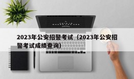 2023年公安招警考试（2023年公安招警考试成绩查询）