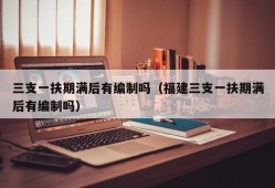 三支一扶期满后有编制吗（福建三支一扶期满后有编制吗）