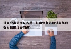 甘肃公务员面试名单（甘肃公务员面试名单所有人都可以查到吗）