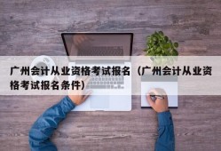 广州会计从业资格考试报名（广州会计从业资格考试报名条件）