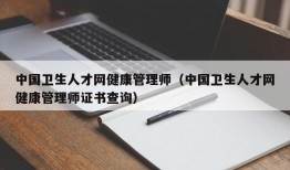 中国卫生人才网健康管理师（中国卫生人才网健康管理师证书查询）