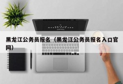 黑龙江公务员报名（黑龙江公务员报名入口官网）