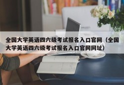 全国大学英语四六级考试报名入口官网（全国大学英语四六级考试报名入口官网网址）