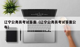 辽宁公务员考试答案（辽宁公务员考试答案公布）