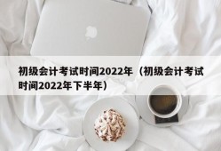 初级会计考试时间2022年（初级会计考试时间2022年下半年）