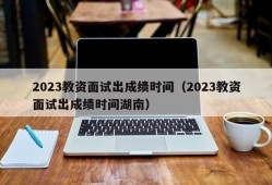 2023教资面试出成绩时间（2023教资面试出成绩时间湖南）