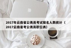 2017年云南省公务员考试报名人数统计（2017云南省考公务员职位表）