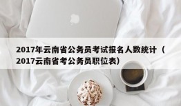 2017年云南省公务员考试报名人数统计（2017云南省考公务员职位表）