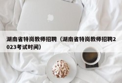 湖南省特岗教师招聘（湖南省特岗教师招聘2023考试时间）