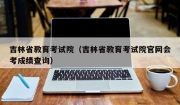 吉林省教育考试院（吉林省教育考试院官网会考成绩查询）