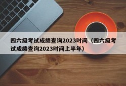 四六级考试成绩查询2023时间（四六级考试成绩查询2023时间上半年）