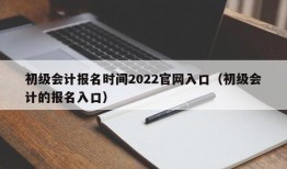 初级会计报名时间2022官网入口（初级会计的报名入口）