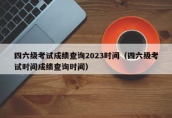 四六级考试成绩查询2023时间（四六级考试时间成绩查询时间）