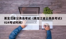 黑龙江省公务员考试（黑龙江省公务员考试2024考试时间）