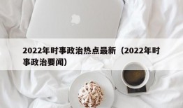 2022年时事政治热点最新（2022年时事政治要闻）