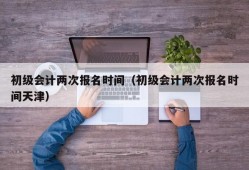 初级会计两次报名时间（初级会计两次报名时间天津）