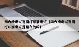 四六级考试官网打印准考证（四六级考试官网打印准考证是黑白的吗）